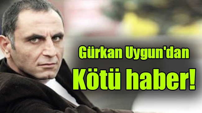 Gürkan Uygun’dan kötü haber