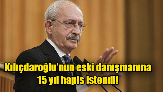 Kılıçdaroğlu’nun eski danışmanına 15 yıl hapis istendi