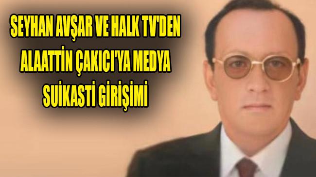 SEYHAN AVŞAR VE HALK TV’DEN ALAATTİN ÇAKICI’YA MEDYA SUİKASTİ GİRİŞİMİ