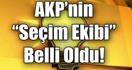 AKP’nin “Seçim Ekibi” Belli Oldu!
