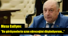 Musa Guliyev: “Bu görüşmelerin uzun süreceğini düşünüyorum…”