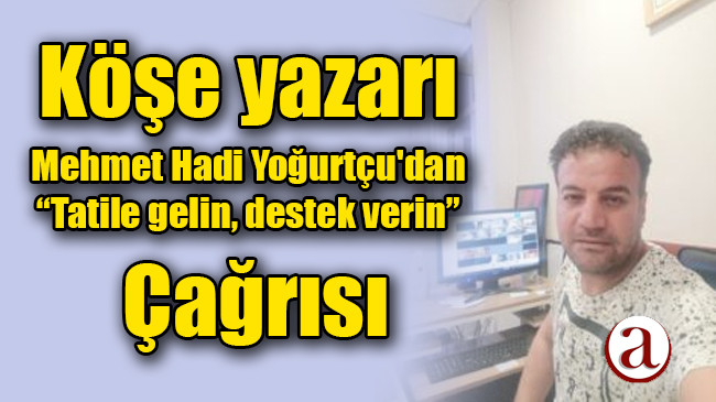 Köşe yazarı Mehmet Hadi Yoğurtçu’dan ; Tatile gelin, destek verin çağrısı