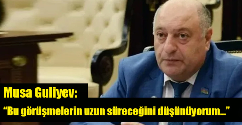 Musa Guliyev: “Bu görüşmelerin uzun süreceğini düşünüyorum…”